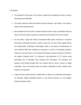 3. Evaluation
 The significant of the study in this article is related with nowadays life which is using a
technology and multimedia.
 The author make this article with ethical concerns because had mention and makes a
citation all the data that found.
 Data collection from the author is relevant because author using a quantitative data and
easy to find out by author experience, observation and interview from other students.
 On this article, I agree with Heise & Grandenett,1996 quotes “Advances in Computer
technology dramatically transform modern society into an arena where digital devices
are indispensable. Collectively, technologies create a new genre of contemporary art
forms (Roland,1994) that challenge art educators in search of meaningful practices.
Teachers must know how to use computer technology to prepare students to function in
this rapidly- changing world.” It is because a new generation in 21st
century using
technology and art education also changing with technology. The educators and
teachers must thinking forward with new creative idea by using a various of digital
multimedia. They must learned about all creative multimedia to make students more
creative in art education.
 I agree with this article because it related with our daily live in multimedia technology in
art education. Digital storytelling became a very famous because it is the straight-
forward and easy to learn.
 