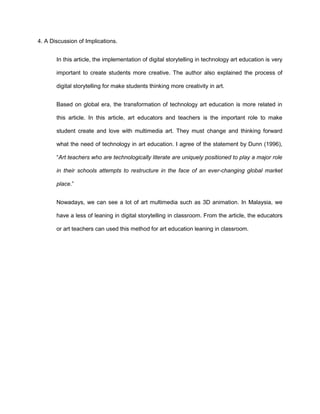 4. A Discussion of Implications.
In this article, the implementation of digital storytelling in technology art education is very
important to create students more creative. The author also explained the process of
digital storytelling for make students thinking more creativity in art.
Based on global era, the transformation of technology art education is more related in
this article. In this article, art educators and teachers is the important role to make
student create and love with multimedia art. They must change and thinking forward
what the need of technology in art education. I agree of the statement by Dunn (1996),
“Art teachers who are technologically literate are uniquely positioned to play a major role
in their schools attempts to restructure in the face of an ever-changing global market
place.”
Nowadays, we can see a lot of art multimedia such as 3D animation. In Malaysia, we
have a less of leaning in digital storytelling in classroom. From the article, the educators
or art teachers can used this method for art education leaning in classroom.
 