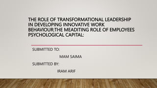 THE ROLE OF TRANSFORMATIONAL LEADERSHIP
IN DEVELOPING INNOVATIVE WORK
BEHAVIOUR:THE MEADITING ROLE OF EMPLOYEES
PSYCHOLOGICAL CAPITAL:
SUBMITTED TO:
MAM SAIMA
SUBMITTED BY:
IRAM ARIF
 
