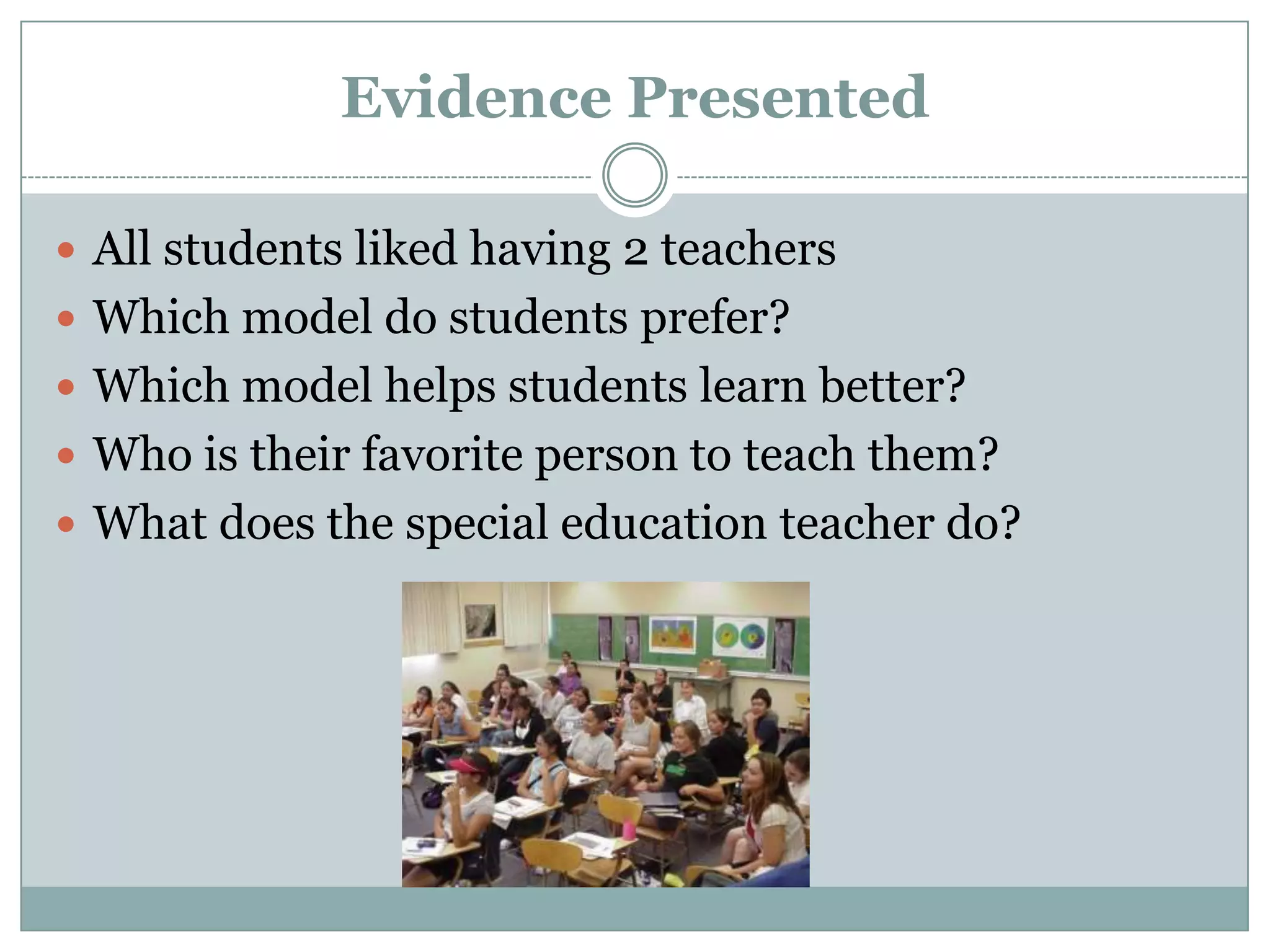 Evidence Presented

 All students liked having 2 teachers
 Which model do students prefer?
 Which model helps students learn better?
 Who is their favorite person to teach them?
 What does the special education teacher do?
 