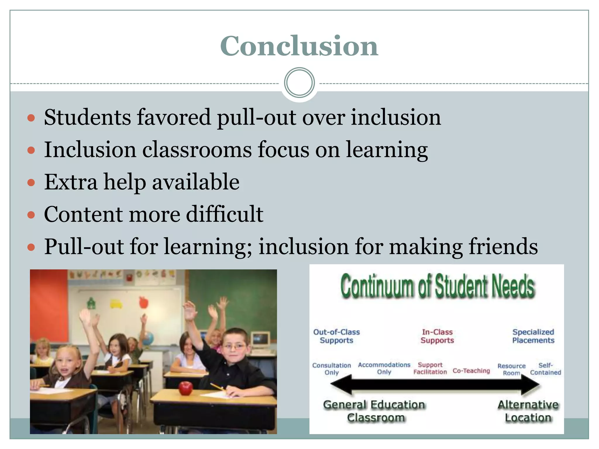 Conclusion

 Students favored pull-out over inclusion
 Inclusion classrooms focus on learning
 Extra help available
 Content more difficult
 Pull-out for learning; inclusion for making friends
 