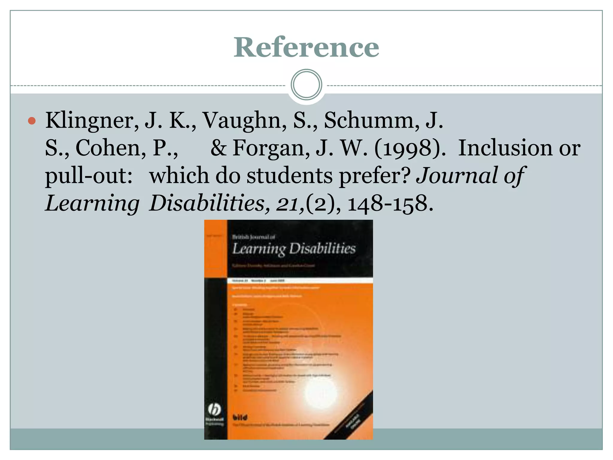Reference

 Klingner, J. K., Vaughn, S., Schumm, J.
 S., Cohen, P., & Forgan, J. W. (1998). Inclusion or
 pull-out: which do students prefer? Journal of
 Learning Disabilities, 21,(2), 148-158.
 