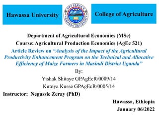 Department of Agricultural Economics (MSc)
Course: Agricultural Production Economics (AgEc 521)
Article Review on “Analysis of the Impact of the Agricultural
Productivity Enhancement Program on the Technical and Allocative
Efficiency of Maize Farmers in Masindi District Uganda”
By:
Yishak Shitaye GPAgEcR/0009/14
Kutoya Kusse GPAgEcR/0005/14
Instructor: Negussie Zeray (PhD)
Hawassa, Ethiopia
January 06/2022
Hawassa University College of Agriculture
 