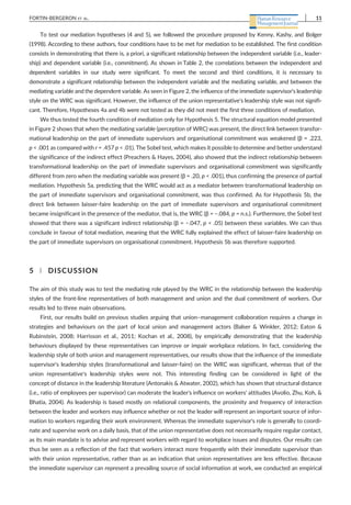 To test our mediation hypotheses (4 and 5), we followed the procedure proposed by Kenny, Kashy, and Bolger
(1998). According to these authors, four conditions have to be met for mediation to be established. The first condition
consists in demonstrating that there is, a priori, a significant relationship between the independent variable (i.e., leader-
ship) and dependent variable (i.e., commitment). As shown in Table 2, the correlations between the independent and
dependent variables in our study were significant. To meet the second and third conditions, it is necessary to
demonstrate a significant relationship between the independent variable and the mediating variable, and between the
mediating variable and the dependent variable. As seen in Figure 2, the influence of the immediate supervisor's leadership
style on the WRC was significant. However, the influence of the union representative's leadership style was not signifi-
cant. Therefore, Hypotheses 4a and 4b were not tested as they did not meet the first three conditions of mediation.
We thus tested the fourth condition of mediation only for Hypothesis 5. The structural equation model presented
in Figure 2 shows that when the mediating variable (perception of WRC) was present, the direct link between transfor-
mational leadership on the part of immediate supervisors and organisational commitment was weakened (β = .223,
p < .001 as compared with r = .457 p < .01). The Sobel test, which makes it possible to determine and better understand
the significance of the indirect effect (Preachers & Hayes, 2004), also showed that the indirect relationship between
transformational leadership on the part of immediate supervisors and organisational commitment was significantly
different from zero when the mediating variable was present (β = .20, p < .001), thus confirming the presence of partial
mediation. Hypothesis 5a, predicting that the WRC would act as a mediator between transformational leadership on
the part of immediate supervisors and organisational commitment, was thus confirmed. As for Hypothesis 5b, the
direct link between laisser‐faire leadership on the part of immediate supervisors and organisational commitment
became insignificant in the presence of the mediator, that is, the WRC (β = −.084, p = n.s.). Furthermore, the Sobel test
showed that there was a significant indirect relationship (β = −.047, p < .05) between these variables. We can thus
conclude in favour of total mediation, meaning that the WRC fully explained the effect of laisser‐faire leadership on
the part of immediate supervisors on organisational commitment. Hypothesis 5b was therefore supported.
5 | DISCUSSION
The aim of this study was to test the mediating role played by the WRC in the relationship between the leadership
styles of the front‐line representatives of both management and union and the dual commitment of workers. Our
results led to three main observations.
First, our results build on previous studies arguing that union–management collaboration requires a change in
strategies and behaviours on the part of local union and management actors (Balser & Winkler, 2012; Eaton &
Rubinstein, 2008; Harrisson et al., 2011; Kochan et al., 2008), by empirically demonstrating that the leadership
behaviours displayed by these representatives can improve or impair workplace relations. In fact, considering the
leadership style of both union and management representatives, our results show that the influence of the immediate
supervisor's leadership styles (transformational and laisser‐faire) on the WRC was significant, whereas that of the
union representative's leadership styles were not. This interesting finding can be considered in light of the
concept of distance in the leadership literature (Antonakis & Atwater, 2002), which has shown that structural distance
(i.e., ratio of employees per supervisor) can moderate the leader's influence on workers' attitudes (Avolio, Zhu, Koh, &
Bhatia, 2004). As leadership is based mostly on relational components, the proximity and frequency of interaction
between the leader and workers may influence whether or not the leader will represent an important source of infor-
mation to workers regarding their work environment. Whereas the immediate supervisor's role is generally to coordi-
nate and supervise work on a daily basis, that of the union representative does not necessarily require regular contact,
as its main mandate is to advise and represent workers with regard to workplace issues and disputes. Our results can
thus be seen as a reflection of the fact that workers interact more frequently with their immediate supervisor than
with their union representative, rather than as an indication that union representatives are less effective. Because
the immediate supervisor can represent a prevailing source of social information at work, we conducted an empirical
FORTIN‐BERGERON ET AL. 11
 