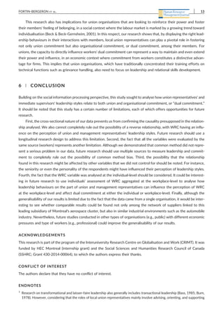 This research also has implications for union organisations that are looking to reinforce their power and foster
their members' feeling of belonging, in a social context where the labour market is marked by a growing trend toward
individualisation (Beck & Beck‐Gernsheim, 2001). In this respect, our research shows that, by displaying the right lead-
ership behaviours in their interactions with members, local union representatives can play a pivotal role in fostering
not only union commitment but also organisational commitment, or dual commitment, among their members. For
unions, the capacity to directly influence workers' dual commitment can represent a way to maintain and even extend
their power and influence, in an economic context where commitment from workers constitutes a distinctive advan-
tage for firms. This implies that union organisations, which have traditionally concentrated their training efforts on
technical functions such as grievance handling, also need to focus on leadership and relational skills development.
6 | CONCLUSION
Building on the social information processing perspective, this study sought to analyse how union representatives' and
immediate supervisors' leadership styles relate to both union and organisational commitment, or “dual commitment.”
It should be noted that this study has a certain number of limitations, each of which offers opportunities for future
research.
First, the cross‐sectional nature of our data prevents us from confirming the causality presupposed in the relation-
ship analysed. We also cannot completely rule out the possibility of a reverse relationship, with WRC having an influ-
ence on the perception of union and management representatives' leadership styles. Future research should use a
longitudinal research design to address this limitation. Second, the fact that all the variables were evaluated by the
same source (workers) represents another limitation. Although we demonstrated that common method did not repre-
sent a serious problem in our data, future research should use multiple sources to measure leadership and commit-
ment to completely rule out the possibility of common method bias. Third, the possibility that the relationship
found in this research might be affected by other variables that we did not control for should be noted. For instance,
the seniority or even the personality of the respondents might have influenced their perception of leadership styles.
Fourth, the fact that the WRC variable was analysed at the individual‐level should be considered. It could be interest-
ing in future research to use individuals' assessment of WRC aggregated at the workplace‐level to analyse how
leadership behaviours on the part of union and management representatives can influence the perception of WRC
at the workplace‐level and affect dual commitment at either the individual or workplace‐level. Finally, although the
generalisability of our results is limited due to the fact that the data came from a single organisation, it would be inter-
esting to see whether comparable results could be found not only among the network of suppliers linked to this
leading subsidiary of Montreal's aerospace cluster, but also in similar industrial environments such as the automobile
industry. Nevertheless, future studies conducted in other types of organisations (e.g., public) with different economic
pressures and type of workers (e.g., professional) could improve the generalisability of our results.
ACKNOWLEDGEMENTS
This research is part of the program of the Interuniversity Research Centre on Globalisation and Work (CRIMT). It was
funded by HEC Montreal (internship grant) and the Social Sciences and Humanities Research Council of Canada
(SSHRC; Grant 430‐2014‐00064), to which the authors express their thanks.
CONFLICT OF INTEREST
The authors declare that they have no conflict of interest.
ENDNOTES
1
Research on transformational and laisser‐faire leadership also generally includes transactional leadership (Bass, 1985; Burn,
1978). However, considering that the roles of local union representatives mainly involve advising, orienting, and supporting
FORTIN‐BERGERON ET AL. 13
 