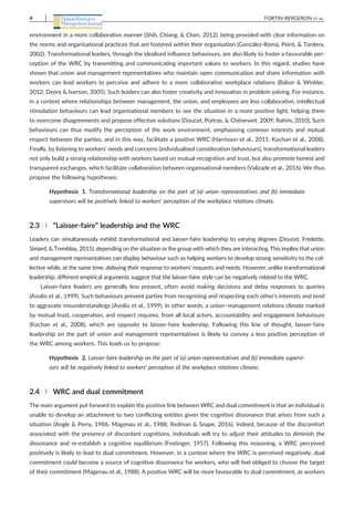 environment in a more collaborative manner (Shih, Chiang, & Chen, 2012), being provided with clear information on
the norms and organisational practices that are fostered within their organisation (González‐Romá, Peiró, & Tordera,
2002). Transformational leaders, through the idealised influence behaviours, are also likely to foster a favourable per-
ception of the WRC by transmitting and communicating important values to workers. In this regard, studies have
shown that union and management representatives who maintain open communication and share information with
workers can lead workers to perceive and adhere to a more collaborative workplace relations (Balser & Winkler,
2012; Deery & Iverson, 2005). Such leaders can also foster creativity and innovation in problem solving. For instance,
in a context where relationships between management, the union, and employees are less collaborative, intellectual
stimulation behaviours can lead organisational members to see the situation in a more positive light, helping them
to overcome disagreements and propose effective solutions (Doucet, Poitras, & Chênevert, 2009; Rahim, 2010). Such
behaviours can thus modify the perception of the work environment, emphasising common interests and mutual
respect between the parties, and in this way, facilitate a positive WRC (Harrisson et al., 2011: Kochan et al., 2008).
Finally, by listening to workers' needs and concerns (individualised consideration behaviours), transformational leaders
not only build a strong relationship with workers based on mutual recognition and trust, but also promote honest and
transparent exchanges, which facilitate collaboration between organisational members (Valizade et al., 2016). We thus
propose the following hypotheses:
Hypothesis 1. Transformational leadership on the part of (a) union representatives and (b) immediate
supervisors will be positively linked to workers' perception of the workplace relations climate.
2.3 | “Laisser‐faire” leadership and the WRC
Leaders can simultaneously exhibit transformational and laisser‐faire leadership to varying degrees (Doucet, Fredette,
Simard, & Tremblay, 2015), depending on the situation or the group with which they are interacting. This implies that union
and management representatives can display behaviour such as helping workers to develop strong sensitivity to the col-
lective while, at the same time, delaying their response to workers' requests and needs. However, unlike transformational
leadership, different empirical arguments suggest that the laisser‐faire style can be negatively related to the WRC.
Laisser‐faire leaders are generally less present, often avoid making decisions and delay responses to queries
(Avolio et al., 1999). Such behaviours prevent parties from recognising and respecting each other's interests and tend
to aggravate misunderstandings (Avolio et al., 1999). In other words, a union–management relations climate marked
by mutual trust, cooperation, and respect requires, from all local actors, accountability and engagement behaviours
(Kochan et al., 2008), which are opposite to laisser‐faire leadership. Following this line of thought, laisser‐faire
leadership on the part of union and management representatives is likely to convey a less positive perception of
the WRC among workers. This leads us to propose:
Hypothesis 2. Laisser‐faire leadership on the part of (a) union representatives and (b) immediate supervi-
sors will be negatively linked to workers' perception of the workplace relations climate.
2.4 | WRC and dual commitment
The main argument put forward to explain the positive link between WRC and dual commitment is that an individual is
unable to develop an attachment to two conflicting entities given the cognitive dissonance that arises from such a
situation (Angle & Perry, 1986; Magenau et al., 1988; Redman & Snape, 2016). Indeed, because of the discomfort
associated with the presence of discordant cognitions, individuals will try to adjust their attitudes to diminish the
dissonance and re‐establish a cognitive equilibrium (Festinger, 1957). Following this reasoning, a WRC perceived
positively is likely to lead to dual commitment. However, in a context where the WRC is perceived negatively, dual
commitment could become a source of cognitive dissonance for workers, who will feel obliged to choose the target
of their commitment (Magenau et al., 1988). A positive WRC will be more favourable to dual commitment, as workers
4 FORTIN‐BERGERON ET AL.
 