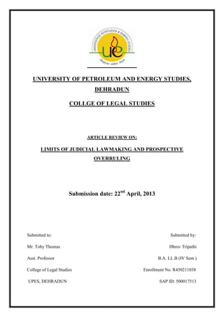 UNIVERSITY OF PETROLEUM AND ENERGY STUDIES,
DEHRADUN
COLLGE OF LEGAL STUDIES
ARTICLE REVIEW ON:
LIMITS OF JUDICIAL LAWMAKING AND PROSPECTIVE
OVERRULING
Submission date: 22nd
April, 2013
Submitted to: Submitted by:
Mr. Toby Thomas Dhruv Tripathi
Asst. Professor B.A. LL.B (IV Sem.)
College of Legal Studies Enrollment No. R450211038
UPES, DEHRADUN SAP ID: 500017513
 