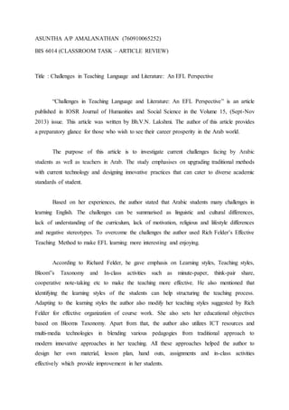 ASUNTHA A/P AMALANATHAN (760910065252)
BIS 6014 (CLASSROOM TASK – ARTICLE REVIEW)
Title : Challenges in Teaching Language and Literature: An EFL Perspective
“Challenges in Teaching Language and Literature: An EFL Perspective” is an article
published in IOSR Journal of Humanities and Social Science in the Volume 15, (Sept-Nov
2013) issue. This article was written by Bh.V.N. Lakshmi. The author of this article provides
a preparatory glance for those who wish to see their career prosperity in the Arab world.
The purpose of this article is to investigate current challenges facing by Arabic
students as well as teachers in Arab. The study emphasises on upgrading traditional methods
with current technology and designing innovative practices that can cater to diverse academic
standards of student.
Based on her experiences, the author stated that Arabic students many challenges in
learning English. The challenges can be summarised as linguistic and cultural differences,
lack of understanding of the curriculum, lack of motivation, religious and lifestyle differences
and negative stereotypes. To overcome the challenges the author used Rich Felder’s Effective
Teaching Method to make EFL learning more interesting and enjoying.
According to Richard Felder, he gave emphasis on Learning styles, Teaching styles,
Bloom‟s Taxonomy and In-class activities such as minute-paper, think-pair share,
cooperative note-taking etc to make the teaching more effective. He also mentioned that
identifying the learning styles of the students can help structuring the teaching process.
Adapting to the learning styles the author also modify her teaching styles suggested by Rich
Felder for effective organization of course work. She also sets her educational objectives
based on Blooms Taxonomy. Apart from that, the author also utilizes ICT resources and
multi-media technologies in blending various pedagogies from traditional approach to
modern innovative approaches in her teaching. All these approaches helped the author to
design her own material, lesson plan, hand outs, assignments and in-class activities
effectively which provide improvement in her students.
 