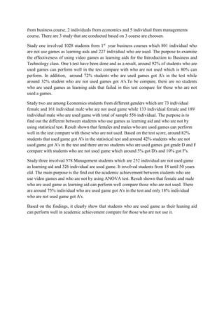 from business course, 2 individuals from economics and 5 individual from managements
course. There are 3 study that are conducted based on 3 course are choosen.
Study one involved 1028 students from 1st
year business courses which 801 individual who
are not use games as learning aids and 227 individual who are used. The purpose to examine
the effectiveness of using video games as learning aids for the Introduction to Business and
Technology class. One t-test have been done and as a result, around 92% of students who are
used games can perform well in the test compare with who are not used which is 80% can
perform. In addition, around 72% students who are used games got A's in the test while
around 32% student who are not used games got A's.To be compare, there are no students
who are used games as learning aids that failed in this test compare for those who are not
used a games.
Study two are among Economics students from different genders which are 73 individual
female and 161 individual male who are not used game while 133 individual female and 189
individual male who are used game with total of sample 556 individual. The purpose is to
find out the different between students who use games as learning aid and who are not by
using statistical test. Result shown that females and males who are used games can perform
well in the test compare with those who are not used. Based on the test score, around 82%
students that used game got A's in the statistical test and around 42% students who are not
used game got A's in the test and there are no students who are used games got grade D and F
compare with students who are not used game which around 5% got D's and 10% got F's.
Study three involved 578 Management students which are 252 individual are not used game
as learning aid and 326 individual are used game. It involved students from 18 until 50 years
old. The main purpose is the find out the academic achievement between students who are
use video games and who are not by using ANOVA test. Result shown that female and male
who are used game as learning aid can perform well compare those who are not used. There
are around 75% individual who are used game got A's in the test and only 18% individual
who are not used game got A's.
Based on the findings, it clearly show that students who are used game as their leaning aid
can perform well in academic achievement compare for those who are not use it.
 