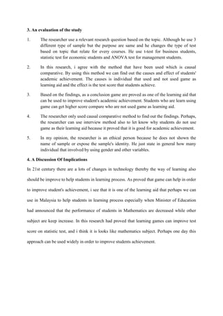3. An evaluation of the study
1. The researcher use a relevant research question based on the topic. Although he use 3
different type of sample but the purpose are same and he changes the type of test
based on topic that relate for every courses. He use t-test for business students,
statistic test for economic students and ANOVA test for management students.
2. In this research, i agree with the method that have been used which is causal
comparative. By using this method we can find out the causes and effect of students'
academic achievement. The causes is individual that used and not used game as
learning aid and the effect is the test score that students achieve.
3. Based on the findings, as a conclusion game are proved as one of the learning aid that
can be used to improve student's academic achievement. Students who are learn using
game can get higher score compare who are not used game as learning aid.
4. The researcher only used causal comparative method to find out the findings. Perhaps,
the researcher can use interview method also to let know why students do not use
game as their learning aid because it proved that it is good for academic achievement.
5. In my opinion, the researcher is an ethical person because he does not shown the
name of sample or expose the sample's identity. He just state in general how many
individual that involved by using gender and other variables.
4. A Discussion Of Implications
In 21st century there are a lots of changes in technology thereby the way of learning also
should be improve to help students in learning process. As proved that game can help in order
to improve student's achievement, i see that it is one of the learning aid that perhaps we can
use in Malaysia to help students in learning process especially when Minister of Education
had announced that the performance of students in Mathematics are decreased while other
subject are keep increase. In this research had proved that learning games can improve test
score on statistic test, and i think it is looks like mathematics subject. Perhaps one day this
approach can be used widely in order to improve students achievement.
 