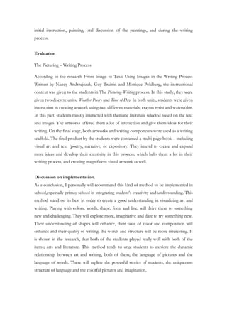 initial instruction, painting, oral discussion of the paintings, and during the writing
process.
Evaluation
The Picturing – Writing Process
According to the research From Image to Text: Using Images in the Writing Process
Written by Nancy Andrzejczak, Guy Trainin and Monique Poldberg, the instructional
context was given to the students in The Picturing-Writing process. In this study, they were
given two discrete units, Weather Poetry and Time of Day. In both units, students were given
instruction in creating artwork using two different materials; crayon resist and watercolor.
In this part, students mostly interacted with thematic literature selected based on the text
and images. The artworks offered them a lot of interaction and give them ideas for their
writing. On the final stage, both artworks and writing components were used as a writing
scaffold. The final product by the students were contained a multi-page book – including
visual art and text (poetry, narrative, or expository. They intend to create and expand
more ideas and develop their creativity in this process, which help them a lot in their
writing process, and creating magnificent visual artwork as well.
Discussion on implementation.
As a conclusion, I personally will recommend this kind of method to be implemented in
school,especially primay school in integrating student’s creativity and understanding. This
method stand on its best in order to create a good understanding in visualizing art and
writing. Playing with colors, words, shape, form and line, will drive them to something
new and challenging. They will explore more, imaginative and dare to try something new.
Their understanding of shapes will enhance, their taste of color and composition will
enhance and their quality of writing; the words and structure will be more interesting. It
is shown in the research, that both of the students played really well with both of the
items; arts and literature. This method tends to urge students to explore the dynamic
relationship between art and writing, both of them; the language of pictures and the
language of words. These will replete the powerful stories of students, the uniqueness
structure of language and the colorful pictures and imagination.
 