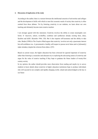 4. Discussion of implication of the study
According to the author, there is a tension between the intellectual concerns of universities and colleges
and the development of skills with which to meet the economic needs of society that creativity is often
omitted from these debates. Yet by fostering creativity in our students, we learn about our own
teaching and ultimately become more creative teachers
I am strongly agreed with this statement, Creativity involves the ability to create meaningful, new
forms. It ‘uncovers, selects, re-shuffles, combines and synthesises already existing facts, ideas,
faculties and skills’ (Koestler 1964, 120). But it also requires self-assurance and the ability to take
risks. Boden (1990) in The Creative Mind argues that creativity: involves not only a passionate interest
but self-confidence too. A personneeds a healthy self-respect to pursue novel ideas and to [ultimately]
make mistakes; despite the criticism from others. (255)
Based on current issues, the higher education has been criticised for ignored important of creativity
rather than fostering it, researcher and educators try to exploring the advocating nature of creativity and
argue for the value of creative teaching if they hope to graduate the future leaders of twenty-first
century society
In my opinion, the author should provides more observation from reading and maybe try to survey
students to know details about creativity in higher education institutions hope to produce individuals
who will succeed in our complex and rapidly changing world, valued and acknowledged as the key to
our future
 