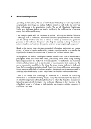 4. Discussion of implications
According to the author, the use of instructional technology is very important in
developing the knowledge and nurture students' interest as well; it also has improved
their performance in the examination results. The use of Educational Technology
Media also facilitates student and teacher to identify the problems that often arise
during the teaching and learning.
I am strongly agreed with the statement by author; “By using the Media Education
Technology such as computers, multimedia software is programmed so that students
can be actively involved and able to choose a variety of exercises and questions
provided in the software. Computers also help in creating a strong relationship
between teachers and students, through the tendency of learning through computers”
Based on the current issues, the development of information technology has change
the way of usage in learning and teaching process, which is describe by researcher by
highlighted with some literature review of journal that’s related with the issues.
In my opinion, the authors should provide more extensive data such as the number of
participants more and cover other areas, particularly urban areas using learning
technologies advance the study will be more accurate. The author also can measured
in terms of other factors such as environment or encouragement from parents and the
career opportunities available in the future that could inspire students to study and
learn the lessons of this Jawi educational. Apart from the use of learning technologies
in this autobiographical (Jawi) subjects, teachers also should use the same approach in
fostering interest in learning to other subjects such as English, mathematics and etc.
There is no doubt that technology is important as a medium for conveying
information to assist in the learning process today.The authors have briefly discussed
in detail the importance of teaching technology is where he states that instructional
technology can not only to improve the skills and efficiency in daily business at the
office but it would be of interest to students in the learning process in the classroom if
used in the right way.
 