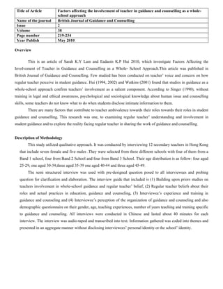 Title of Article Factors affecting the involvement of teacher in guidance and counselling as a whole-
school approach
Name of the journal British Journal of Guidance and Counselling
Issue 2
Volume 38
Page number 219-234
Year Publish May 2010
Overview
This is an article of Sarah K.Y Lam and Eadaoin K.P Hui 2010, which investigate Factors Affecting the
Involvement of Teacher in Guidance and Counselling as a Whole- School Approach.This article was published in
British Journal of Guidance and Counselling. Few studied has been conducted on teacher’ voice and concern on how
regular teacher perceive in student guidance. Hui (1994, 2002) and Watkins (2001) found that studies in guidance as a
whole-school approach confirm teachers’ involvement as a salient component. According to Singer (1990), without
training in legal and ethical awareness, psychological and sociological knowledge about human issue and counselling
skills, some teachers do not know what to do when students disclose intimate information to them.
There are many factors that contribute to teacher ambivalence towards their roles towards their roles in student
guidance and counselling. This research was one, to examining regular teacher’ understanding and involvement in
student guidance and to explore the reality facing regular teacher in sharing the work of guidance and counselling.
Description of Methodology
This study utilized qualitative approach. It was conducted by interviewing 12 secondary teachers in Hong Kong
that include seven female and five males .They were selected from three different schools with four of them from a
Band 1 school, four from Band 2 School and four from Band 3 School. Their age distribution is as follow: four aged
25-29; one aged 30-34;three aged 35-39 one aged 40-44 and three aged 45-49.
The semi structured interview was used with pre-designed question posed to all interviewees and probing
question for clarification and elaboration. The interview guide that included is (1) Building upon priors studies on
teachers involvement in whole-school guidance and regular teacher’ belief, (2) Regular teacher beliefs about their
roles and actual practices in education, guidance and counseling, (3) Interviewee’s experience and training in
guidance and counseling and (4) Interviewee’s perception of the organization of guidance and counseling and also
demographic questionnaire on their gender, age, teaching experiences, number of years teaching and training specific
to guidance and counseling. All interviews were conducted in Chinese and lasted about 40 minutes for each
interview. The interview was audio-taped and transcribed into text. Information gathered was coded into themes and
presented in an aggregate manner without disclosing interviewees’ personal identity or the school’ identity.
 
