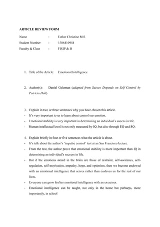 ARTICLE REVIEW FORM
Name : Esther Christine M.S
Student Number : 1306410944
Faculty & Class : FISIP & B
1. Title of the Article: Emotional Intelligence
2. Author(s): Daniel Goleman (adapted from Succes Depends on Self Control by
Patricia Holt)
3. Explain in two or three sentences why you have chosen this article.
- It’s very important to us to learn about control our emotion.
- Emotional stability is very important in determining an individual’s succes in life.
- Human intellectual level is not only measured by IQ, but also through EQ and SQ.
4. Explain briefly in four or five sentences what the article is about.
- It’s talk about the author’s ‘impulse control’ test at an San Francisco lecture.
- From the test, the author prove that emotional stability is more important than IQ in
determining an individual's success in life.
- But if the emotions stored in the brain are those of restraint, self-awarenes, self-
regulation, self-motivation, empathy, hope, and optimism, then we become endowed
with an emotional intelligence that serves rather than enslaves us for the rest of our
lives.
- Everyone can grow his/her emotional intelligence with an exercises.
- Emotional intelligence can be taught, not only in the home but perharps, more
importantly, in school
 