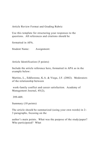 Article Review Format and Grading Rubric
Use this template for structuring your responses to the
questions. All references and citations should be
formatted in APA.
Student Name: Assignment:
Article Identification (5 points)
Include the article reference here, formatted in APA as in the
example below:
Martins, L., Eddlestone, K.A. & Viega, J.F. (2002). Moderators
of the relationship between
work-family conflict and career satisfaction. Academy of
Management Journal, 45(2),
399-409.
Summary (10 points)
The article should be summarized (using your own words) in 2-
3 paragraphs, focusing on the
author’s main points. What was the purpose of the study/paper?
Who participated? What
 