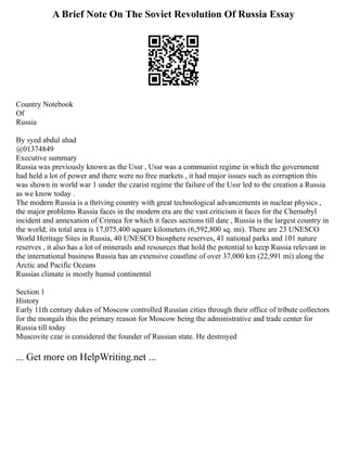 A Brief Note On The Soviet Revolution Of Russia Essay
Country Notebook
Of
Russia
By syed abdul ahad
@01374849
Executive summary
Russia was previously known as the Ussr , Ussr was a communist regime in which the government
had held a lot of power and there were no free markets , it had major issues such as corruption this
was shown in world war 1 under the czarist regime the failure of the Ussr led to the creation a Russia
as we know today .
The modern Russia is a thriving country with great technological advancements in nuclear physics ,
the major problems Russia faces in the modern era are the vast criticism it faces for the Chernobyl
incident and annexation of Crimea for which it faces sections till date , Russia is the largest country in
the world; its total area is 17,075,400 square kilometers (6,592,800 sq. mi). There are 23 UNESCO
World Heritage Sites in Russia, 40 UNESCO biosphere reserves, 41 national parks and 101 nature
reserves , it also has a lot of minerasls and resources that hold the potential to keep Russia relevant in
the international business Russia has an extensive coastline of over 37,000 km (22,991 mi) along the
Arctic and Pacific Oceans
Russias climate is mostly humid continental
Section 1
History
Early 11th century dukes of Moscow controlled Russian cities through their office of tribute collectors
for the mongals this the primary reason for Moscow being the administrative and trade center for
Russia till today
Muscovite czar is considered the founder of Russian state. He destroyed
... Get more on HelpWriting.net ...
 
