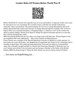Gender Roles Of Women Before World War II
Before World War II, women were typically seen as wives and mothers. A majority of jobs were saved
for men and it was very uncommon for a woman to have a job that was outside of the house,
especially if they were married. The need to prepare for war was so strong that political and social
leaders agreed that both women and men have to change their perceptions of gender roles at least as
long as there was a national emergency ( Changing Images 1). America s view on the woman was
about to entirely change. Women were about to change the typical stereotype and prove to men that
they could do anything they could.
With men getting drafted into the war, there was a huge need to fill their jobs. Women began to take
on occupations that were traditionally ... Show more content on Helpwriting.net ...
Eileen Nearne was a member of the Special Operations Executive in Britain as a radio operator. At
just twenty two years old Nearne, was dropped out of a parachute into France to be a messenger and to
schedule weapon drops. She ended up being captured by Nazis and was taken to a concentration
camp. She eventually escaped and hid in a church until Americans liberated it. When the war was
over, Nearne received the Croix de Guerre and was became a Member of the Order of the British
Empire (MBE) by King George V. When she died, Nearne was given a heroes funeral (Cellania
... Get more on HelpWriting.net ...
 