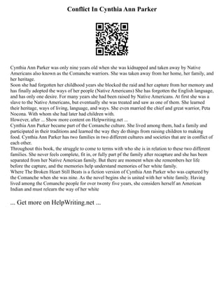 Conflict In Cynthia Ann Parker
Cynthia Ann Parker was only nine years old when she was kidnapped and taken away by Native
Americans also known as the Comanche warriors. She was taken away from her home, her family, and
her heritage.
Soon she had forgotten her childhood years she blocked the raid and her capture from her memory and
has finally adopted the ways of her people (Native Americans) She has forgotten the English language,
and has only one desire. For many years she had been raised by Native Americans. At first she was a
slave to the Native Americans, but eventually she was treated and saw as one of them. She learned
their heritage, ways of living, language, and ways. She even married the chief and great warrior, Peta
Nocona. With whom she had later had children with.
However, after ... Show more content on Helpwriting.net ...
Cynthia Ann Parker became part of the Comanche culture. She lived among them, had a family and
participated in their traditions and learned the way they do things from raising children to making
food. Cynthia Ann Parker has two families in two different cultures and societies that are in conflict of
each other.
Throughout this book, the struggle to come to terms with who she is in relation to these two different
families. She never feels complete, fit in, or fully part pf the family after recapture and she has been
separated from her Native American family. But there are moment when she remembers her life
before the capture, and the memories help understand memories of her white family.
Where The Broken Heart Still Beats is a fiction version of Cynthia Ann Parker who was captured by
the Comanche when she was nine. As the novel begins she is united with her white family. Having
lived among the Comanche people for over twenty five years, she considers herself an American
Indian and must relearn the way of her white
... Get more on HelpWriting.net ...
 