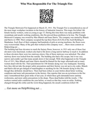 Who Was Responsible For The Triangle Fire
The Triangle Shirtwaist Fire happened on March 25, 1911. The Triangle Fire is remembered as one of
the most tragic workplace incidents in the history of Industrial America. This tragic fire killed 146
female factory workers, some as young as age 15. During this time there was many problems with
sweatshops and unsafe working conditions, this fire proved those problems to be true. The Triangle
Shirtwaist Company was owned by Max Blanck and Isaac Harris. The company was started by Blanck
and Harris in 1900. Their company occupied the top three floors (8,9,10) of the Asch Building in
Manhattan. Each floor of their company had hundreds of girls at sewing machines, the floors were
very overcrowded. Many of the girls that worked at this company were ... Show more content on
Helpwriting.net ...
The building had four elevators to reach the factory floors, however, in 1911 only one of those four
elevators were functional, workers also had to file down a long narrow hallway to reach it. In addition
to those elevators there were two stairways down. One of those stairways was unlocked. The other
stairway down was locked from the outside. The building also had a fire escape, but it was very
narrow and couldn t get that many people down it fast enough. With what happened on the Triangle
Fire of 1911, Max Blanck and Isaac Harris should be blamed for the tragic aftermath and so many
women dead with the fire. Their punishment for 146 females dying was very inadequate. Seeming
how they did not take the proper safety precautions and their factory was not up to city codes. Blanck
and Harris did not get charged of manslaughter or anything for the 146 females dying in this fire,
though they definitely should have. There had been strikes in years before about better working
conditions and more safe precautions in the factory. One reporter that was an eyewitness to the fire
said, I remembered their great strike of last year, in which these girls demanded more sanitary
workrooms, and more safety precautions in the shops. These dead bodies told the results. 1 The
workers wanted safer conditions the year before, so much so that they went on strike. Nothing
changed through this strike and the worst thing happened, the unsafe conditions killed 146
... Get more on HelpWriting.net ...
 