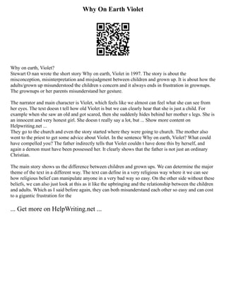 Why On Earth Violet
Why on earth, Violet?
Stewart O nan wrote the short story Why on earth, Violet in 1997. The story is about the
misconception, misinterpretation and misjudgment between children and grown up. It is about how the
adults/grown up misunderstood the children s concern and it always ends in frustration in grownups.
The grownups or her parents misunderstand her gesture.
The narrator and main character is Violet, which feels like we almost can feel what she can see from
her eyes. The text doesn t tell how old Violet is but we can clearly hear that she is just a child. For
example when she saw an old and got scared, then she suddenly hides behind her mother s legs. She is
an innocent and very honest girl. She doesn t really say a lot, but ... Show more content on
Helpwriting.net ...
They go to the church and even the story started where they were going to church. The mother also
went to the priest to get some advice about Violet. In the sentence Why on earth, Violet? What could
have compelled you? The father indirectly tells that Violet couldn t have done this by herself, and
again a demon must have been possessed her. It clearly shows that the father is not just an ordinary
Christian.
The main story shows us the difference between children and grown ups. We can determine the major
theme of the text in a different way. The text can define in a very religious way where it we can see
how religious belief can manipulate anyone in a very bad way so easy. On the other side without these
beliefs, we can also just look at this as it like the upbringing and the relationship between the children
and adults. Which as I said before again, they can both misunderstand each other so easy and can cost
to a gigantic frustration for the
... Get more on HelpWriting.net ...
 
