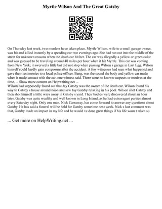 Myrtle Wilson And The Great Gatsby
On Thursday last week, two murders have taken place. Myrtle Wilson, wife to a small garage owner,
was hit and killed instantly by a speeding car two evenings ago. She had run out into the middle of the
street for unknown reasons when the death car hit her. The car was allegedly a yellow or green color
and was guessed to be traveling around 40 miles per hour when it hit Myrtle. This car was coming
from New York; it swerved a little but did not stop when passing Wilson s garage in East Egg. Wilson
himself could hardly gain composure after the accident. A few witnesses had seen what happened and
gave their testimonies to a local police officer. Bang, was the sound the body and yellow car made
when it made contact with the car, one witness said. There were no known suspects or motives at the
time. ... Show more content on Helpwriting.net ...
Wilson had supposedly found out that Jay Gatsby was the owner of the death car. Wilson found his
way to Gatsby s house around noon and saw Jay Gatsby relaxing in his pool. Wilson shot Gatsby and
then shot himself a little ways away in Gatsby s yard. Their bodies were discovered about an hour
later. Gatsby was quite wealthy and well known in Long Island, as he had extravagant parties almost
every Saturday night. Only one man, Nick Carraway, has come forward to answer any questions about
Gatsby. He has said a funeral will be held for Gatsby sometime next week. Nick s last comment was
that, Gatsby made an impact in my life and he would ve done great things if his life wasn t taken so
... Get more on HelpWriting.net ...
 