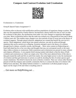 Compare And Contrast Evolution And Creationism
Evolutionism vs. Creationism
Group K Special Topics Assignment # 3
Evolution refers to descent with modification and how populations of organisms change overtime. The
idea was first popularized by Charles Darwin, but had been a theory before his time as well. In order
for evolution to take place, the mechanisms must make very slow changes to organisms that happen
over time. Most evolutionists believe that the earth was created over a long period of time and is about
5 billion years old. This enables many changes over slow periods of time to occur just as the theory of
evolution suggests. Through natural selection, adaptations are created that benefit the survival of a
species. These adaptations, which factor into natural selection, can only be achieved through
mutations that can be carried on to offspring. Scientists attempt to prove the theory of evolution
through fossil evidence, scientific records, and through ... Show more content on Helpwriting.net ...
Each individual has his or her own ideas and thoughts that may not correspond exactly to the main
ideas within evolution or creationism. Both creationism and evolutionism are present in many cultures
and religious affiliations. A very popular belief among modern individuals is that the ideas of both
evolution and creationism are where our origins arise. One of the more admired forms of this idea is
that god created the earth and life on earth from matter, but some higher power is also the mechanism
of evolution and that god intervenes in actions on earth by deciding the fate of certain species (god
creates mutations). This belief is known by most as theistic evolution. There are various other theories
present in both the religious and scientific community that try to connect the ideas of evolution with
biblical texts and ideas. The debate behind evolution vs. creationism is all about people trying to
figure out the origin of life and where everything came to
... Get more on HelpWriting.net ...
 