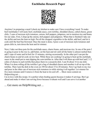 Enchiladas Research Paper
Anytime I m preparing a meal I check my kitchen to make sure I have everything I need. To make
beef enchiladas I will need, beef, enchilada sauce, corn tortillas, shredded cheese, cubed cheese, green
chile, 2 cans of mexican style tomatoes, onions, bell peppers, jalapenos, not to mention rice and beans
for our sides. First, I chop up the onions, bell peppers and jalapenos. When that is finished I take out
the skillet and turn the heat on high. Put all the chopped vegetables in the skillet, add beef, and let it
cook until the beef has browned. Once the meat is done, I pour a can of mexican style tomatoes and
green chile in, turn down the heat and let simmer.
Next, I take out three pots for the enchilada sauce, charro beans, and mexican rice. In one of the pots I
m going to pour in the rice in, add butter, set the heat and stir until all the butter is almost melted then
add 2 cups of water and let boil for 15 minutes, stirring occasionally. In the other pot I can put the
charro beans in and let cook on low heat. While those are cooking I m going to heat up the enchilada
sauce in the small pot to start dipping the corn tortillas in. After that I roll them up with beef and 2 1/2
cubes of cheese in each tortilla then place them in a cassarole dish. I can fit about 16 in one dish.
When I m done rolling all the tortillas I get a bag of shredded cheese and smother it all on top of the
tortillas. Then I put the dish in the oven on 350 for about 15 to 20 minutes. Now I go back to my rice
and pour in the other can of mexican style tomatoes in while stirring it all together. Let simmer for
five more minutes until I remove it from the heat to let cool off. ... Show more content on
Helpwriting.net ...
I m in love with this recipe. It is perfect when feeding quests because it makes 8 servings. But I go
ahead and make it when I am serving fewer because it reheats well and I can serve it at another
... Get more on HelpWriting.net ...
 
