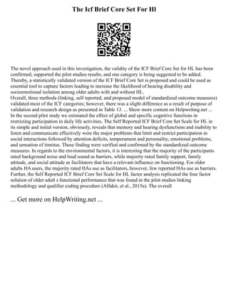 The Icf Brief Core Set For Hl
The novel approach used in this investigation, the validity of the ICF Brief Core Set for HL has been
confirmed, supported the pilot studies results, and one category is being suggested to be added.
Thereby, a statistically validated version of the ICF Brief Core Set is proposed and could be used as
essential tool to capture factors leading to increase the likelihood of hearing disability and
socioemotional isolation among older adults with and without HL.
Overall, three methods (linking, self reported, and proposed model of standardized outcome measures)
validated most of the ICF categories; however, there was a slight difference as a result of purpose of
validation and research design as presented in Table 13. ... Show more content on Helpwriting.net ...
In the second pilot study we estimated the effect of global and specific cognitive functions in
restricting participation in daily life activities. The Self Reported ICF Brief Core Set Scale for HL in
its simple and initial version, obviously, reveals that memory and hearing dysfunctions and inability to
listen and communicate effectively were the major problems that limit and restrict participation in
social interactions followed by attention deficits, temperament and personality, emotional problems,
and sensation of tinnitus. These finding were verified and confirmed by the standardized outcome
measures. In regards to the environmental factors, it is interesting that the majority of the participants
rated background noise and loud sound as barriers, while majority rated family support, family
attitude, and social attitude as facilitators that have a relevant influence on functioning. For older
adults HA users, the majority rated HAs use as facilitators, however, few reported HAs use as barriers.
Further, the Self Reported ICF Brief Core Set Scale for HL factor analysis replicated the four factor
solution of older adult s functional performance that was found in the pilot studies linking
methodology and qualifier coding procedure (Alfakir, et al., 2015a). The overall
... Get more on HelpWriting.net ...
 