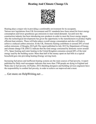 Heating And Climate Change Uk
Heating plays a major role in providing a comfortable environment for its occupants.
Various new legislations from UK Government and EU standards have been raised for lower energy
consumption and lower greenhouse gas emissions to meet stated demands. Up until now the
construction industry has been introducing new products in order to meet the lower energy targets.
Also the technological developments has given the opportunity to the manufacturers to produce highly
efficient heat emitters. These will help reduce overall energy consumption and also will help to
achieve a reduced carbon emission. In the UK, Domestic heating contributes to around 20% of total
carbon emissions. (J Douglas 2015,p4) The report published in July 2015 by Department of Energy
and climate change UK (DECC) indicate that the total energy consumed by domestic sector around
27%. Space heating and water heating in the United Kingdom consumes around 60% of the total
energy used by the building sector. More than half of the money spent on fuel bills in a typical
household goes into providing heating (Energy serving trust).
Increasing fuel prices and inefficient heating systems are the main sources of fuel poverty. A report
published by Daily mail newspaper indicates that more than 2700 people are dying in England and
Wales due to fuel poverty. (S.Poulter, 2011) Building designers and building services engineers have
the responsibility to combat fuel poverty, in order to achieve an improved and a more
... Get more on HelpWriting.net ...
 