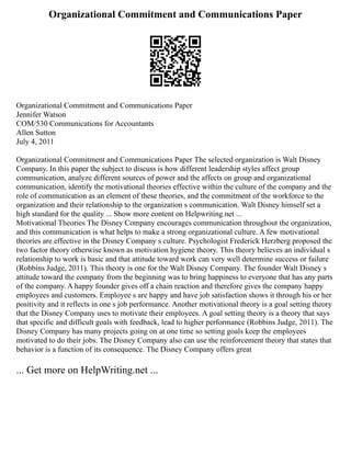 Organizational Commitment and Communications Paper
Organizational Commitment and Communications Paper
Jennifer Watson
COM/530 Communications for Accountants
Allen Sutton
July 4, 2011
Organizational Commitment and Communications Paper The selected organization is Walt Disney
Company. In this paper the subject to discuss is how different leadership styles affect group
communication, analyze different sources of power and the affects on group and organizational
communication, identify the motivational theories effective within the culture of the company and the
role of communication as an element of these theories, and the commitment of the workforce to the
organization and their relationship to the organization s communication. Walt Disney himself set a
high standard for the quality ... Show more content on Helpwriting.net ...
Motivational Theories The Disney Company encourages communication throughout the organization,
and this communication is what helps to make a strong organizational culture. A few motivational
theories are effective in the Disney Company s culture. Psychologist Frederick Herzberg proposed the
two factor theory otherwise known as motivation hygiene theory. This theory believes an individual s
relationship to work is basic and that attitude toward work can very well determine success or failure
(Robbins Judge, 2011). This theory is one for the Walt Disney Company. The founder Walt Disney s
attitude toward the company from the beginning was to bring happiness to everyone that has any parts
of the company. A happy founder gives off a chain reaction and therefore gives the company happy
employees and customers. Employee s are happy and have job satisfaction shows it through his or her
positivity and it reflects in one s job performance. Another motivational theory is a goal setting theory
that the Disney Company uses to motivate their employees. A goal setting theory is a theory that says
that specific and difficult goals with feedback, lead to higher performance (Robbins Judge, 2011). The
Disney Company has many projects going on at one time so setting goals keep the employees
motivated to do their jobs. The Disney Company also can use the reinforcement theory that states that
behavior is a function of its consequence. The Disney Company offers great
... Get more on HelpWriting.net ...
 