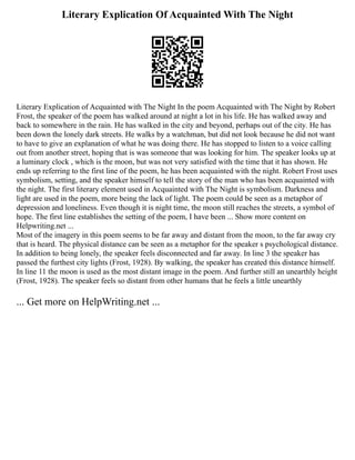 Literary Explication Of Acquainted With The Night
Literary Explication of Acquainted with The Night In the poem Acquainted with The Night by Robert
Frost, the speaker of the poem has walked around at night a lot in his life. He has walked away and
back to somewhere in the rain. He has walked in the city and beyond, perhaps out of the city. He has
been down the lonely dark streets. He walks by a watchman, but did not look because he did not want
to have to give an explanation of what he was doing there. He has stopped to listen to a voice calling
out from another street, hoping that is was someone that was looking for him. The speaker looks up at
a luminary clock , which is the moon, but was not very satisfied with the time that it has shown. He
ends up referring to the first line of the poem, he has been acquainted with the night. Robert Frost uses
symbolism, setting, and the speaker himself to tell the story of the man who has been acquainted with
the night. The first literary element used in Acquainted with The Night is symbolism. Darkness and
light are used in the poem, more being the lack of light. The poem could be seen as a metaphor of
depression and loneliness. Even though it is night time, the moon still reaches the streets, a symbol of
hope. The first line establishes the setting of the poem, I have been ... Show more content on
Helpwriting.net ...
Most of the imagery in this poem seems to be far away and distant from the moon, to the far away cry
that is heard. The physical distance can be seen as a metaphor for the speaker s psychological distance.
In addition to being lonely, the speaker feels disconnected and far away. In line 3 the speaker has
passed the furthest city lights (Frost, 1928). By walking, the speaker has created this distance himself.
In line 11 the moon is used as the most distant image in the poem. And further still an unearthly height
(Frost, 1928). The speaker feels so distant from other humans that he feels a little unearthly
... Get more on HelpWriting.net ...
 