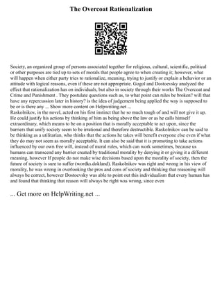 The Overcoat Rationalization
Society, an organized group of persons associated together for religious, cultural, scientific, political
or other purposes are tied up to sets of morals that people agree to when creating it; however, what
will happen when either party tries to rationalize, meaning, trying to justify or explain a behavior or an
attitude with logical reasons, even if these are not appropriate. Gogol and Dostoevsky analyzed the
effect that rationalization has on individuals, but also in society through their works The Overcoat and
Crime and Punishment . They postulate questions such as, to what point can rules be broken? will that
have any repercussion later in history? is the idea of judgement being applied the way is supposed to
be or is there any ... Show more content on Helpwriting.net ...
Raskolnikov, in the novel, acted on his first instinct that he so much tough of and will not give it up.
He could justify his actions by thinking of him as being above the law or as he calls himself
extraordinary, which means to be on a position that is morally acceptable to act upon, since the
barriers that unify society seem to be irrational and therefore destructible. Raskolnikov can be said to
be thinking as a utilitarian, who thinks that the actions he takes will benefit everyone else even if what
they do may not seem as morally acceptable. It can also be said that it is promoting to take actions
influenced by our own free will, instead of moral rules, which can work sometimes, because us
humans can transcend any barrier created by traditional morality by denying it or giving it a different
meaning, however If people do not make wise decisions based upon the morality of society, then the
future of society is sure to suffer (wordks.dokland). Raskolnikov was right and wrong in his view of
morality, he was wrong in overlooking the pros and cons of society and thinking that reasoning will
always be correct, however Dostoevsky was able to point out this individualism that every human has
and found that thinking that reason will always be right was wrong, since even
... Get more on HelpWriting.net ...
 