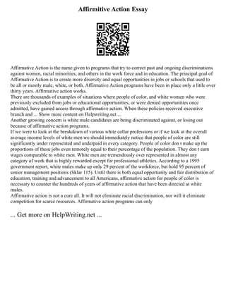 Affirmitive Action Essay
Affirmative Action is the name given to programs that try to correct past and ongoing discriminations
against women, racial minorities, and others in the work force and in education. The principal goal of
Affirmative Action is to create more diversity and equal opportunities in jobs or schools that used to
be all or mostly male, white, or both. Affirmative Action programs have been in place only a little over
thirty years. Affirmative action works.
There are thousands of examples of situations where people of color, and white women who were
previously excluded from jobs or educational opportunities, or were denied opportunities once
admitted, have gained access through affirmative action. When these policies received executive
branch and ... Show more content on Helpwriting.net ...
Another growing concern is white male candidates are being discriminated against, or losing out
because of affirmative action programs.
If we were to look at the breakdown of various white collar professions or if we look at the overall
average income levels of white men we should immediately notice that people of color are still
significantly under represented and underpaid in every category. People of color don t make up the
proportions of these jobs even remotely equal to their percentage of the population. They don t earn
wages comparable to white men. White men are tremendously over represented in almost any
category of work that is highly rewarded except for professional athletics. According to a 1995
government report, white males make up only 29 percent of the workforce, but hold 95 percent of
senior management positions (Sklar 115). Until there is both equal opportunity and fair distribution of
education, training and advancement to all Americans, affirmative action for people of color is
necessary to counter the hundreds of years of affirmative action that have been directed at white
males.
Affirmative action is not a cure all. It will not eliminate racial discrimination, nor will it eliminate
competition for scarce resources. Affirmative action programs can only
... Get more on HelpWriting.net ...
 
