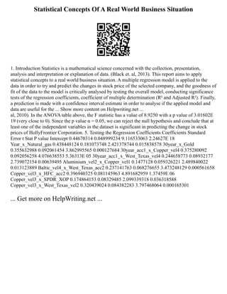 Statistical Concepts Of A Real World Business Situation
1. Introduction Statistics is a mathematical science concerned with the collection, presentation,
analysis and interpretation or explanation of data. (Black et. al, 2013). This report aims to apply
statistical concepts to a real world business situation. A multiple regression model is applied to the
data in order to try and predict the changes in stock price of the selected company, and the goodness of
fit of the data to the model is critically analysed by testing the overall model, conducting significance
tests of the regression coefficients, coefficient of multiple determination (R² and Adjusted R²). Finally,
a prediction is made with a confidence interval estimate in order to analyse if the applied model and
data are useful for the ... Show more content on Helpwriting.net ...
al, 2010). In the ANOVA table above, the F statistic has a value of 8.9250 with a p value of 3.01602E
19 (very close to 0). Since the p value α = 0.05, we can reject the null hypothesis and conclude that at
least one of the independent variables in the dataset is significant in predicting the change in stock
prices of HollyFrontier Corporation. 5. Testing the Regression Coefficients Coefficients Standard
Error t Stat P value Intercept 0.44670314 0.048999234 9.116533063 2.24627E 18
Year_x_Natural_gas 0.438448124 0.181073748 2.421378744 0.015838578 30year_x_Gold
0.355632988 0.092061454 3.862995565 0.000127684 30year_acc1_x_Copper_vel4 0.375280092
0.092056258 4.076638553 5.36313E 05 30year_acc1_x_West_Texas_vel4 0.244658773 0.08932177
2.739072154 0.00639495 Aluminium_vel2_x_Copper_vel1 0.1477128 0.059326221 2.489840022
0.013123889 Baltic_vel4_x_West_Texas_acc2 0.237141763 0.068276655 3.473248129 0.000561658
Copper_vel3_x_HFC_acc2 0.396940325 0.081145963 4.891682959 1.37459E 06
Copper_vel3_x_SPDR_XOP 0.174864153 0.08329485 2.099339318 0.036318588
Copper_vel3_x_West_Texas_vel2 0.320439024 0.084382283 3.797468064 0.000165301
... Get more on HelpWriting.net ...
 