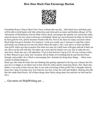 How Does Huck Finn Encourage Racism
Friendship Doesn t Stop at Skin Color I have a dream that one day... little black boys and black girls
will be able to hold hands with little white boys and white girls as sisters and brothers (King). In The
Adventures of Huckleberry Finn by Mark Twain, Huck, encourages the equality our society has today
when he doesn t let race come in between a friendship. Huck isn t racist because he helps set Jim free,
he feels guilt for Jim, and he becomes friends with Jim. First of all, there are many occasions where
Huck helps Jim get to freedom. For instance, I wish you would, says I, because it s pap that s there,
and maybe you d help me tow the raft ashore where the light is. He s sick and so is mam and Mary
Ann (p.89). Huck says this to protect Jim when two men on a skiff come with guns and ask if there are
any slaves on the raft with him. He makes up a story that his family was very sick to make the two
men leave. Huck also says, All right,then, I ll go to hell and tore it up (p.214). He was writing a letter
to Miss Watson to give away Jim s location, but he thinks of everything that he and Jim have been
through, and couldn t do it. Huck is encouraging Jim s freedom by doing these things. ... Show more
content on Helpwriting.net ...
Huck says this when he tricks Jim into thinking that getting separated in the fog was a dream, but Jim
says he is so happy to see Huck next to him when he wakes and he wants kiss Huck s feet. Huck also
thinks, I was sorry to hear Jim say that, it was such a lowering of him (p.88) This is thought when he
hears Jim s plan of saving every cent when he was free, to buy his wife and children. Hearing Jim talk
like this made Huck freeze. All of these things show Huck caring about Jim and how he feels bad for
Jim s
... Get more on HelpWriting.net ...
 