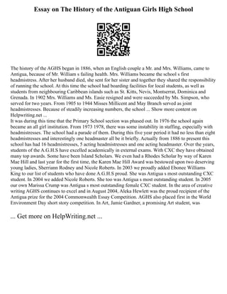Essay on The History of the Antiguan Girls High School
The history of the AGHS began in 1886, when an English couple a Mr. and Mrs. Williams, came to
Antigua, because of Mr. William s failing health. Mrs. Williams became the school s first
headmistress. After her husband died, she sent for her sister and together they shared the responsibility
of running the school. At this time the school had boarding facilities for local students, as well as
students from neighbouring Caribbean islands such as St. Kitts, Nevis, Montserrat, Dominica and
Grenada. In 1902 Mrs. Williams and Ms. Easie resigned and were succeeded by Ms. Simpson, who
served for two years. From 1905 to 1944 Misses Millicent and May Branch served as joint
headmistresses. Because of steadily increasing numbers, the school ... Show more content on
Helpwriting.net ...
It was during this time that the Primary School section was phased out. In 1976 the school again
became an all girl institution. From 1973 1978, there was some instability in staffing, especially with
headmistresses. The school had a parade of them. During this five year period it had no less than eight
headmistresses and interestingly one headmaster all be it briefly. Actually from 1886 to present this
school has had 16 headmistresses, 5 acting headmistresses and one acting headmaster. Over the years,
students of the A.G.H.S have excelled academically in external exams. With CXC they have obtained
many top awards. Some have been Island Scholars. We even had a Rhodes Scholar by way of Karen
Mae Hill and last year for the first time, the Karen Mae Hill Award was bestowed upon two deserving
young ladies, Sherriann Rodney and Nicole Roberts. In 2003 we proudly added Ebonee Williams
King to our list of students who have done A.G.H.S proud. She was Antigua s most outstanding CXC
student. In 2004 we added Nicole Roberts. She too was Antigua s most outstanding student. In 2005
our own Marissa Crump was Antigua s most outstanding female CXC student. In the area of creative
writing AGHS continues to excel and in August 2004, Aleka Hewlett was the proud recipient of the
Antigua prize for the 2004 Commonwealth Essay Competition. AGHS also placed first in the World
Environment Day short story competition. In Art, Jamie Gardner, a promising Art student, was
... Get more on HelpWriting.net ...
 