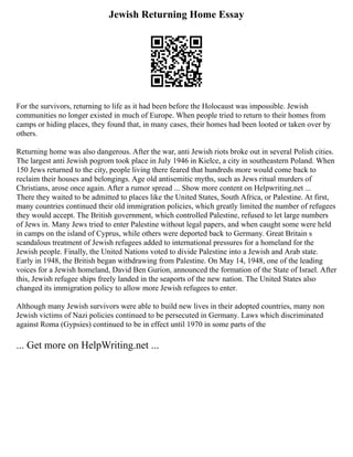Jewish Returning Home Essay
For the survivors, returning to life as it had been before the Holocaust was impossible. Jewish
communities no longer existed in much of Europe. When people tried to return to their homes from
camps or hiding places, they found that, in many cases, their homes had been looted or taken over by
others.
Returning home was also dangerous. After the war, anti Jewish riots broke out in several Polish cities.
The largest anti Jewish pogrom took place in July 1946 in Kielce, a city in southeastern Poland. When
150 Jews returned to the city, people living there feared that hundreds more would come back to
reclaim their houses and belongings. Age old antisemitic myths, such as Jews ritual murders of
Christians, arose once again. After a rumor spread ... Show more content on Helpwriting.net ...
There they waited to be admitted to places like the United States, South Africa, or Palestine. At first,
many countries continued their old immigration policies, which greatly limited the number of refugees
they would accept. The British government, which controlled Palestine, refused to let large numbers
of Jews in. Many Jews tried to enter Palestine without legal papers, and when caught some were held
in camps on the island of Cyprus, while others were deported back to Germany. Great Britain s
scandalous treatment of Jewish refugees added to international pressures for a homeland for the
Jewish people. Finally, the United Nations voted to divide Palestine into a Jewish and Arab state.
Early in 1948, the British began withdrawing from Palestine. On May 14, 1948, one of the leading
voices for a Jewish homeland, David Ben Gurion, announced the formation of the State of Israel. After
this, Jewish refugee ships freely landed in the seaports of the new nation. The United States also
changed its immigration policy to allow more Jewish refugees to enter.
Although many Jewish survivors were able to build new lives in their adopted countries, many non
Jewish victims of Nazi policies continued to be persecuted in Germany. Laws which discriminated
against Roma (Gypsies) continued to be in effect until 1970 in some parts of the
... Get more on HelpWriting.net ...
 