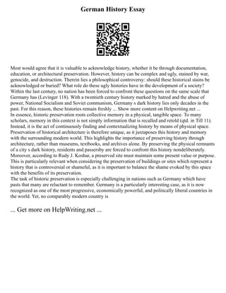 German History Essay
Most would agree that it is valuable to acknowledge history, whether it be through documentation,
education, or architectural preservation. However, history can be complex and ugly, stained by war,
genocide, and destruction. Therein lies a philosophical controversy: should these historical stains be
acknowledged or buried? What role do these ugly histories have in the development of a society?
Within the last century, no nation has been forced to confront these questions on the same scale that
Germany has (Levinger 118). With a twentieth century history marked by hatred and the abuse of
power, National Socialism and Soviet communism, Germany s dark history lies only decades in the
past. For this reason, these histories remain freshly ... Show more content on Helpwriting.net ...
In essence, historic preservation roots collective memory in a physical, tangible space. To many
scholars, memory in this context is not simply information that is recalled and retold (qtd. in Till 11).
Instead, it is the act of continuously finding and contextualizing history by means of physical space.
Preservation of historical architecture is therefore unique, as it juxtaposes this history and memory
with the surrounding modern world. This highlights the importance of preserving history through
architecture, rather than museums, textbooks, and archives alone. By preserving the physical remnants
of a city s dark history, residents and passersby are forced to confront this history nondeliberately.
Moreover, according to Rudy J. Koshar, a preserved site must maintain some present value or purpose.
This is particularly relevant when considering the preservation of buildings or sites which represent a
history that is controversial or shameful, as it is important to balance the shame evoked by this space
with the benefits of its preservation.
The task of historic preservation is especially challenging in nations such as Germany which have
pasts that many are reluctant to remember. Germany is a particularly interesting case, as it is now
recognized as one of the most progressive, economically powerful, and politically liberal countries in
the world. Yet, no comparably modern country is
... Get more on HelpWriting.net ...
 
