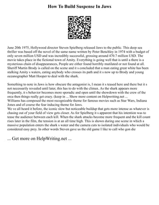 How To Build Suspense In Jaws
June 20th 1975, Hollywood director Steven Spielberg released Jaws to the public. This deep sea
thriller was based off the novel of the same name written by Peter Benchley in 1974 with a budget of
only seven million USD and was incredibly successful, grossing around 470.7 million USD. The
movie takes place in the fictional town of Amity. Everything is going well that is until a there is a
mysterious chain of disappearances, People are either found horribly mutilated or not found at all.
Sheriff Martin Brody is called on the scene and it s concluded that a man eating great white has been
stalking Amity s waters, eating anybody who crosses its path and it s now up to Brody and young
oceanographer Matt Hooper to deal with the shark.
Something to note in Jaws is how obscure the antagonist is, I mean it s teased here and there but it s
not necessarily revealed until later, this has to do with the climax. As the shark appears more
frequently, it s behavior becomes more sporadic and open until the showdown with the crew of the
orca then things really get crazy. (keep in ... Show more content on Helpwriting.net ...
Williams has composed the most recognizable theme for famous movies such as Star Wars, Indiana
Jones and of course the fear inducing theme for Jaws.
We ve all heard it before, the iconic slow but noticeable buildup that gets more intense as whatever is
chasing out of your field of view gets closer. As for Spielberg it s apparent that his intention was to
tease the audience between each kill. When the shark attacks become more frequent and the kill count
rises later in the film, the tension is at an all time high. This is shown during one scene in which a
massive population enters the shark s water and the camera cuts to isolated individuals who would be
considered easy prey. In other words Steven gave us the old game I like to call who gon die
... Get more on HelpWriting.net ...
 