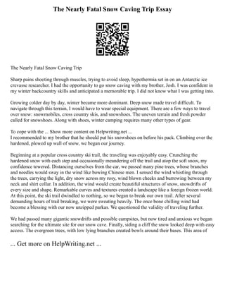 The Nearly Fatal Snow Caving Trip Essay
The Nearly Fatal Snow Caving Trip
Sharp pains shooting through muscles, trying to avoid sleep, hypothermia set in on an Antarctic ice
crevasse researcher. I had the opportunity to go snow caving with my brother, Josh. I was confident in
my winter backcountry skills and anticipated a memorable trip. I did not know what I was getting into.
Growing colder day by day, winter became more dominant. Deep snow made travel difficult. To
navigate through this terrain, I would have to wear special equipment. There are a few ways to travel
over snow: snowmobiles, cross country skis, and snowshoes. The uneven terrain and fresh powder
called for snowshoes. Along with shoes, winter camping requires many other types of gear.
To cope with the ... Show more content on Helpwriting.net ...
I recommended to my brother that he should put his snowshoes on before his pack. Climbing over the
hardened, plowed up wall of snow, we began our journey.
Beginning at a popular cross country ski trail, the traveling was enjoyably easy. Crunching the
hardened snow with each step and occasionally meandering off the trail and atop the soft snow, my
confidence towered. Distancing ourselves from the car, we passed many pine trees, whose branches
and needles would sway in the wind like bowing Chinese men. I sensed the wind whistling through
the trees, carrying the light, dry snow across my rosy, wind blown cheeks and burrowing between my
neck and shirt collar. In addition, the wind would create beautiful structures of snow, snowdrifts of
every size and shape. Remarkable curves and textures created a landscape like a foreign frozen world.
At this point, the ski trail dwindled to nothing, so we began to break our own trail. After several
demanding hours of trail breaking, we were sweating heavily. The once bone chilling wind had
become a blessing with our now unzipped parkas. We questioned the validity of traveling further.
We had passed many gigantic snowdrifts and possible campsites, but now tired and anxious we began
searching for the ultimate site for our snow cave. Finally, siding a cliff the snow looked deep with easy
access. The evergreen trees, with low lying branches created bowls around their bases. This area of
... Get more on HelpWriting.net ...
 