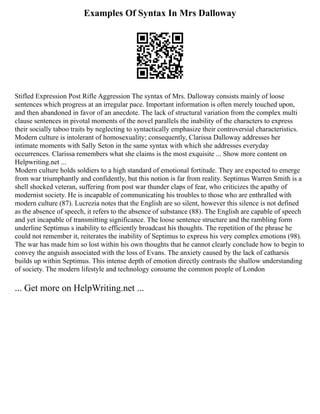 Examples Of Syntax In Mrs Dalloway
Stifled Expression Post Rifle Aggression The syntax of Mrs. Dalloway consists mainly of loose
sentences which progress at an irregular pace. Important information is often merely touched upon,
and then abandoned in favor of an anecdote. The lack of structural variation from the complex multi
clause sentences in pivotal moments of the novel parallels the inability of the characters to express
their socially taboo traits by neglecting to syntactically emphasize their controversial characteristics.
Modern culture is intolerant of homosexuality; consequently, Clarissa Dalloway addresses her
intimate moments with Sally Seton in the same syntax with which she addresses everyday
occurrences. Clarissa remembers what she claims is the most exquisite ... Show more content on
Helpwriting.net ...
Modern culture holds soldiers to a high standard of emotional fortitude. They are expected to emerge
from war triumphantly and confidently, but this notion is far from reality. Septimus Warren Smith is a
shell shocked veteran, suffering from post war thunder claps of fear, who criticizes the apathy of
modernist society. He is incapable of communicating his troubles to those who are enthralled with
modern culture (87). Lucrezia notes that the English are so silent, however this silence is not defined
as the absence of speech, it refers to the absence of substance (88). The English are capable of speech
and yet incapable of transmitting significance. The loose sentence structure and the rambling form
underline Septimus s inability to efficiently broadcast his thoughts. The repetition of the phrase he
could not remember it, reiterates the inability of Septimus to express his very complex emotions (98).
The war has made him so lost within his own thoughts that he cannot clearly conclude how to begin to
convey the anguish associated with the loss of Evans. The anxiety caused by the lack of catharsis
builds up within Septimus. This intense depth of emotion directly contrasts the shallow understanding
of society. The modern lifestyle and technology consume the common people of London
... Get more on HelpWriting.net ...
 
