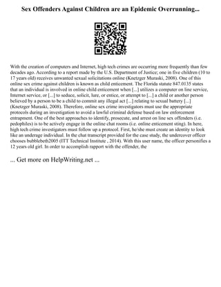 Sex Offenders Against Children are an Epidemic Overrunning...
With the creation of computers and Internet, high tech crimes are occurring more frequently than few
decades ago. According to a report made by the U.S. Department of Justice; one in five children (10 to
17 years old) receives unwanted sexual solicitations online (Knetzger Muraski, 2008). One of this
online sex crime against children is known as child enticement. The Florida statute 847.0135 states
that an individual is involved in online child enticement when [...] utilizes a computer on line service,
Internet service, or [...] to seduce, solicit, lure, or entice, or attempt to [...] a child or another person
believed by a person to be a child to commit any illegal act [...] relating to sexual battery [...]
(Knetzger Muraski, 2008). Therefore, online sex crime investigators must use the appropriate
protocols during an investigation to avoid a lawful criminal defense based on law enforcement
entrapment. One of the best approaches to identify, prosecute, and arrest on line sex offenders (i.e.
pedophiles) is to be actively engage in the online chat rooms (i.e. online enticement sting). In here,
high tech crime investigators must follow up a protocol. First, he/she must create an identity to look
like an underage individual. In the chat transcript provided for the case study, the undercover officer
chooses bubblebeth2005 (ITT Technical Institute , 2014). With this user name, the officer personifies a
12 years old girl. In order to accomplish rapport with the offender, the
... Get more on HelpWriting.net ...
 