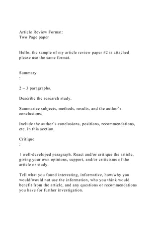 Article Review Format:
Two Page paper
Hello, the sample of my article review paper #2 is attached
please use the same format.
Summary
:
2 – 3 paragraphs.
Describe the research study.
Summarize subjects, methods, results, and the author’s
conclusions.
Include the author’s conclusions, positions, recommendations,
etc. in this section.
Critique
:
1 well-developed paragraph. React and/or critique the article,
giving your own opinions, support, and/or criticisms of the
article or study.
Tell what you found interesting, informative, how/why you
would/would not use the information, who you think would
benefit from the article, and any questions or recommendations
you have for further investigation.
 