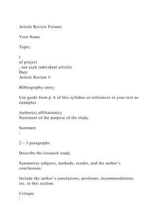 Article Review Format:
Your Name
Topic:
(
of project
, not each individual article)
Date
Article Review #
Bibliography entry:
Use guide from p. 6 of this syllabus or references in your text as
examples
Author(s) affiliation(s)
Statement of the purpose of the study.
Summary
:
2 – 3 paragraphs.
Describe the research study.
Summarize subjects, methods, results, and the author’s
conclusions.
Include the author’s conclusions, positions, recommendations,
etc. in this section.
Critique
:
 
