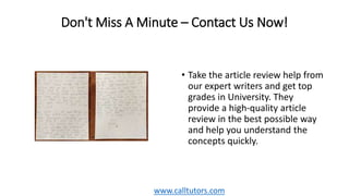 Don't Miss A Minute – Contact Us Now!
• Take the article review help from
our expert writers and get top
grades in University. They
provide a high-quality article
review in the best possible way
and help you understand the
concepts quickly.
www.calltutors.com
 