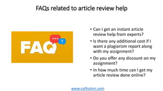FAQs related to article review help
• Can I get an instant article
review help from experts?
• Is there any additional cost if I
want a plagiarism report along
with my assignment?
• Do you offer any discount on my
assignment?
• In how much time can I get my
article review done online?
www.calltutors.com
 
