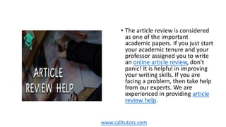 • The article review is considered
as one of the important
academic papers. If you just start
your academic tenure and your
professor assigned you to write
an online article review, don't
panic! It is helpful in improving
your writing skills. If you are
facing a problem, then take help
from our experts. We are
experienced in providing article
review help.
www.calltutors.com
 