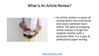 What Is An Article Review?
• An article review is a piece of
writing where you summarize
and assess someone else's
article. The goal of assigning
article reviews is to get the
students familiar with a
particular field. It is a type of
professional paper writing.
www.calltutors.com
 
