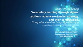 Teng, (M.) F. (2020)
Vocabulary learning through videos:
captions, advance-organizer strategy,
and their combination.
Computer Assisted Language Learning
https://doi.org/10.1080/09588221.2020.1720253
KIDS LEARNING VOCABULARY
ARTICLE REVIE PRESENTATION
AND WORKSHOP
 
